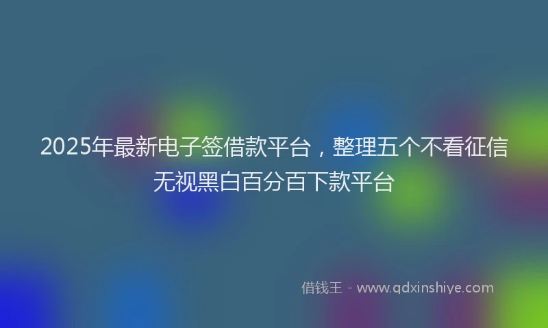 2025年最新电子签借款平台，整理五个不看征信无视黑白百分百下款平台