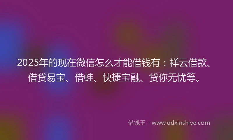 2025年的现在微信怎么才能借钱有：祥云借款、借贷易宝、借蛙、快捷宝融、贷你无忧等。