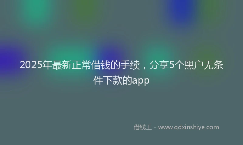 2025年最新正常借钱的手续，分享5个黑户无条件下款的app