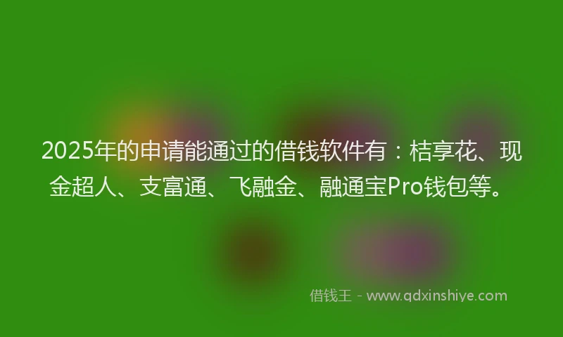 2025年的申请能通过的借钱软件有：桔享花、现金超人、支富通、飞融金、融通宝Pro钱包等。