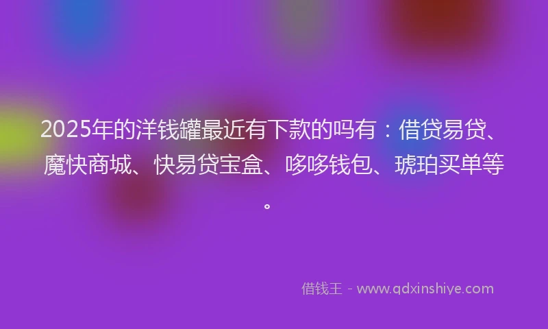 2025年的洋钱罐最近有下款的吗有：借贷易贷、魔快商城、快易贷宝盒、哆哆钱包、琥珀买单等。