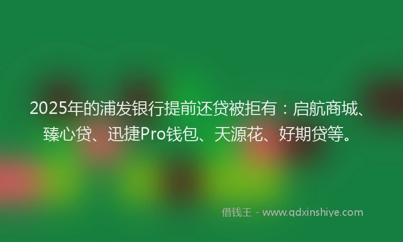 2025年的浦发银行提前还贷被拒有：启航商城、臻心贷、迅捷Pro钱包、天源花、好期贷等。