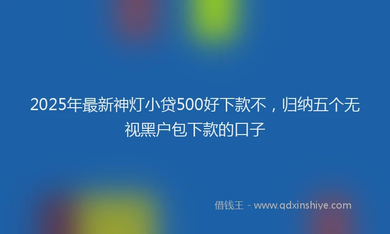 2025年最新神灯小贷500好下款不，归纳五个无视黑户包下款的口子