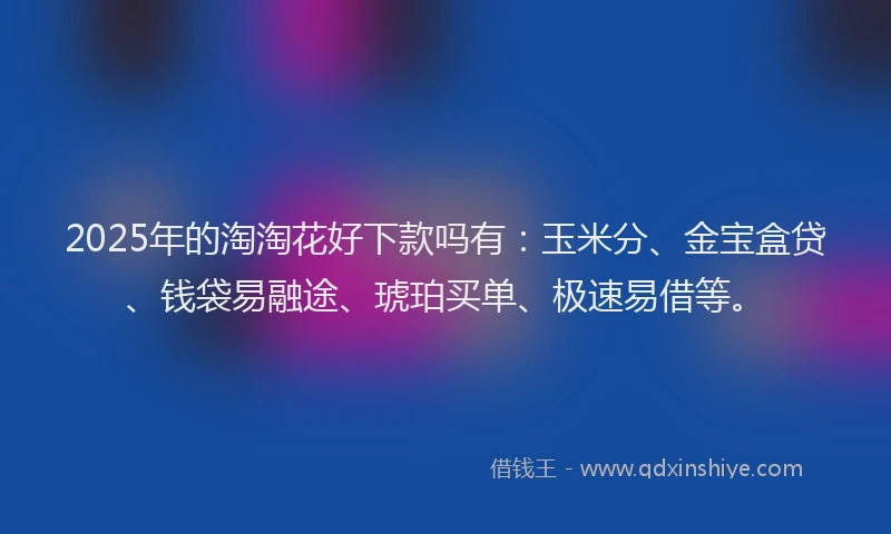 2025年的淘淘花好下款吗有：玉米分、金宝盒贷、钱袋易融途、琥珀买单、极速易借等。