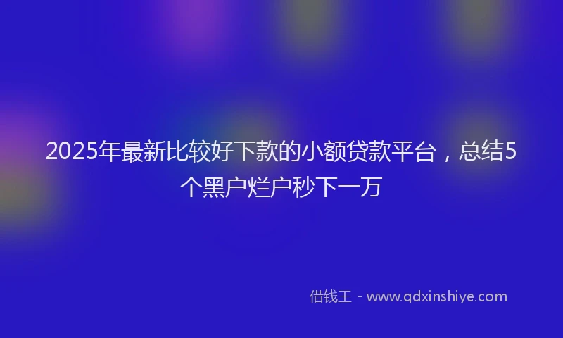 2025年最新比较好下款的小额贷款平台，总结5个黑户烂户秒下一万