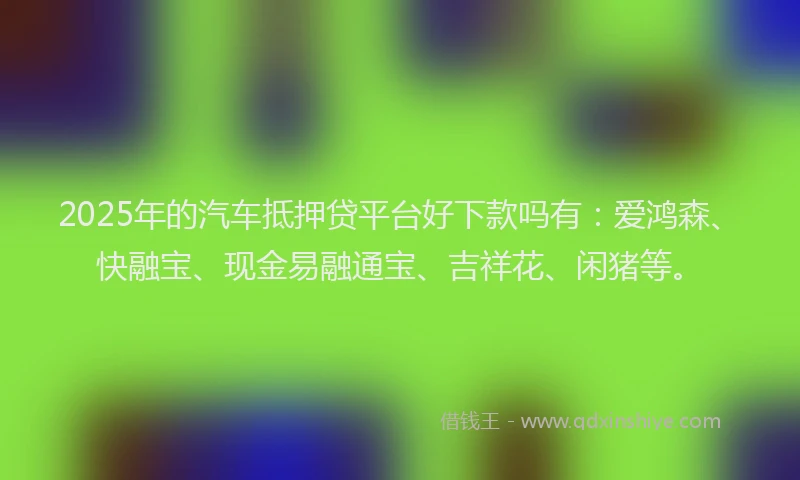 2025年的汽车抵押贷平台好下款吗有：爱鸿森、快融宝、现金易融通宝、吉祥花、闲猪等。