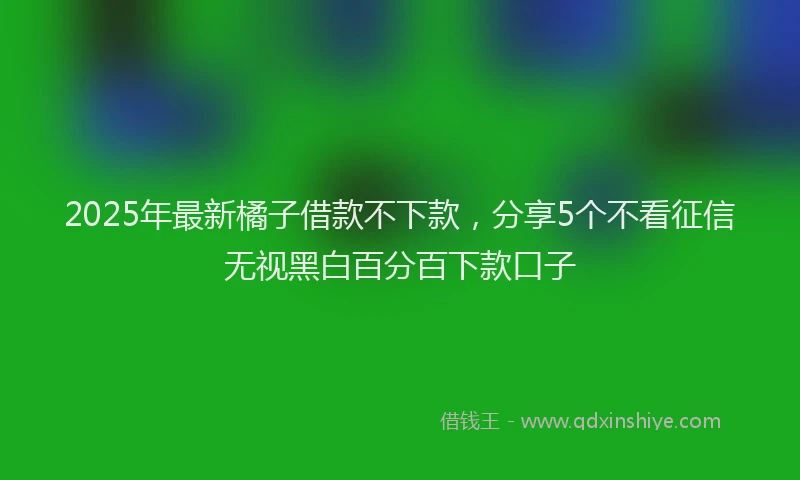 2025年最新橘子借款不下款，分享5个不看征信无视黑白百分百下款口子
