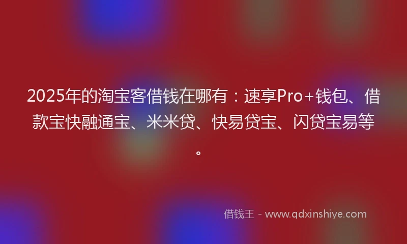 2025年的淘宝客借钱在哪有：速享Pro+钱包、借款宝快融通宝、米米贷、快易贷宝、闪贷宝易等。