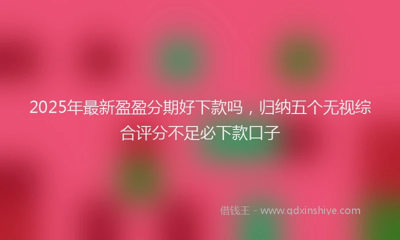 2025年最新盈盈分期好下款吗，归纳五个无视综合评分不足必下款口子