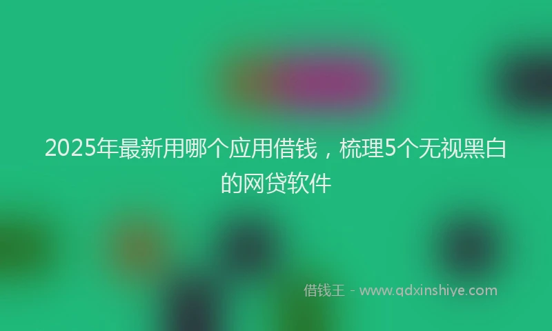 2025年最新用哪个应用借钱，梳理5个无视黑白的网贷软件