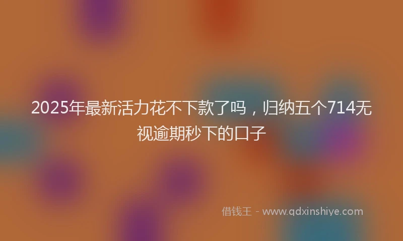 2025年最新活力花不下款了吗，归纳五个714无视逾期秒下的口子