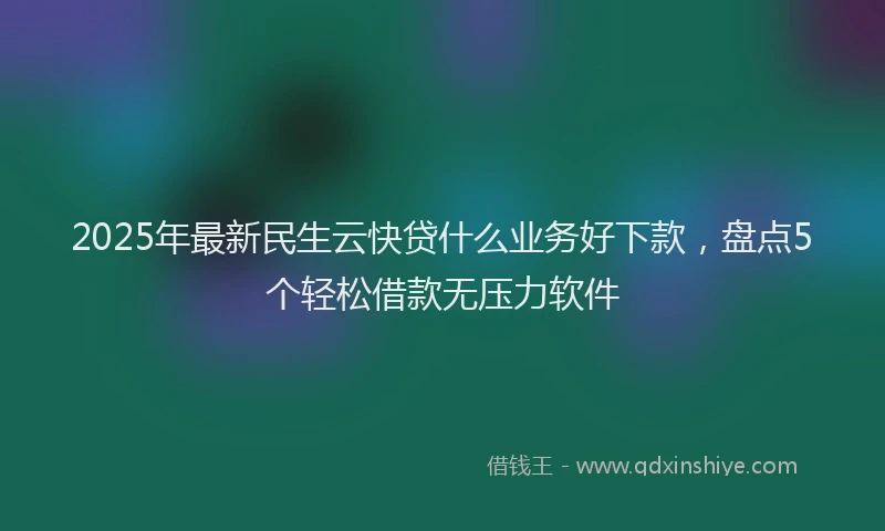 2025年最新民生云快贷什么业务好下款，盘点5个轻松借款无压力软件