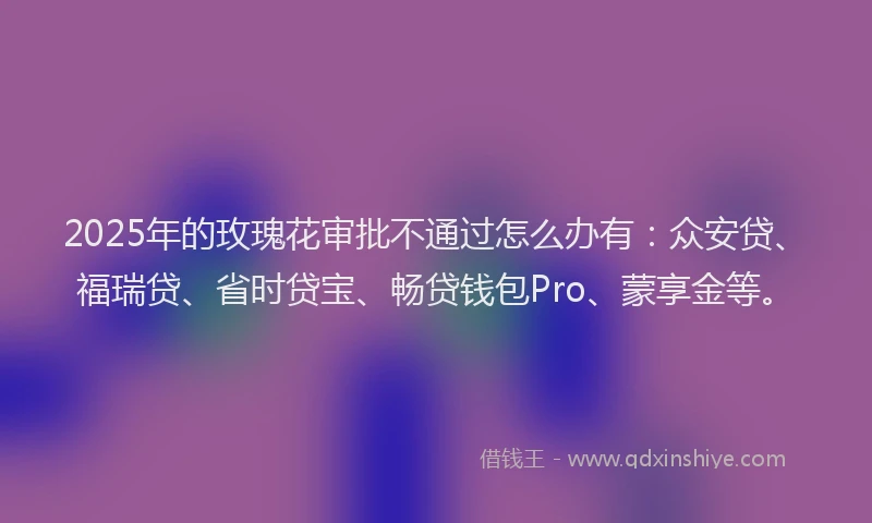2025年的玫瑰花审批不通过怎么办有：众安贷、福瑞贷、省时贷宝、畅贷钱包Pro、蒙享金等。