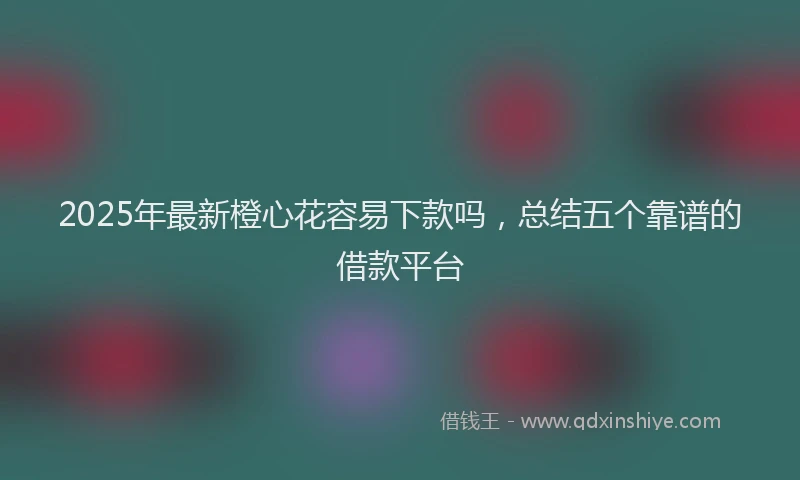 2025年最新橙心花容易下款吗，总结五个靠谱的借款平台