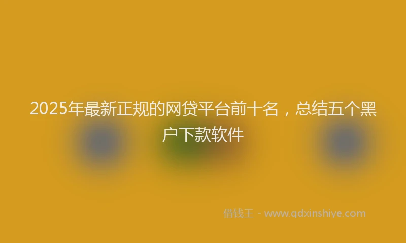 2025年最新正规的网贷平台前十名，总结五个黑户下款软件