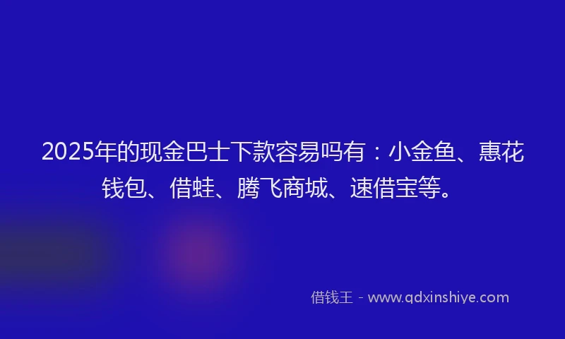 2025年的现金巴士下款容易吗有：小金鱼、惠花钱包、借蛙、腾飞商城、速借宝等。