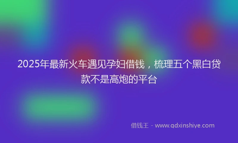 2025年最新火车遇见孕妇借钱，梳理五个黑白贷款不是高炮的平台