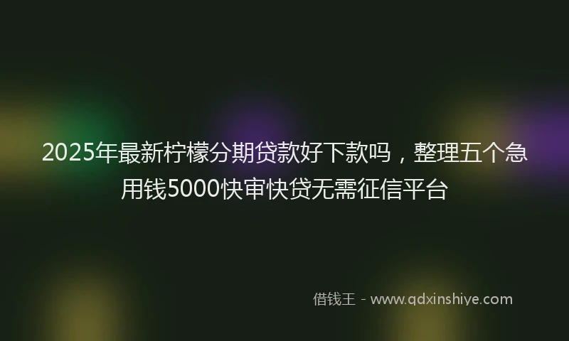 2025年最新柠檬分期贷款好下款吗，整理五个急用钱5000快审快贷无需征信平台
