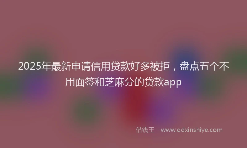 2025年最新申请信用贷款好多被拒，盘点五个不用面签和芝麻分的贷款app