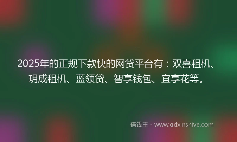 2025年的正规下款快的网贷平台有：双喜租机、玥成租机、蓝领贷、智享钱包、宜享花等。