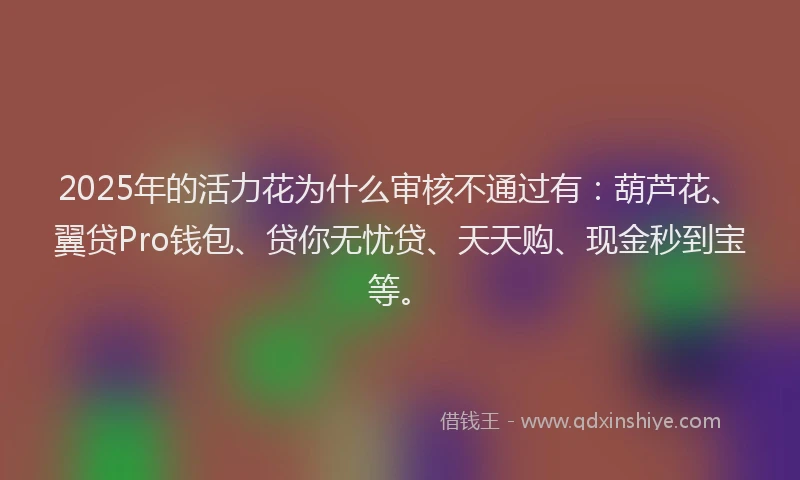 2025年的活力花为什么审核不通过有：葫芦花、翼贷Pro钱包、贷你无忧贷、天天购、现金秒到宝等。