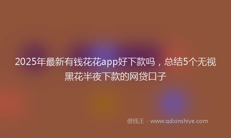 2025年最新有钱花花app好下款吗，总结5个无视黑花半夜下款的网贷口子