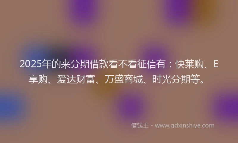 2025年的来分期借款看不看征信有：快莱购、E享购、爱达财富、万盛商城、时光分期等。