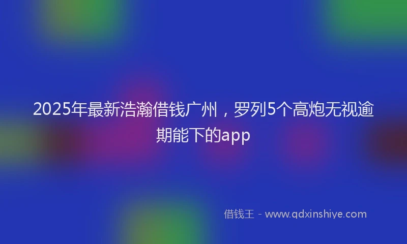 2025年最新浩瀚借钱广州，罗列5个高炮无视逾期能下的app