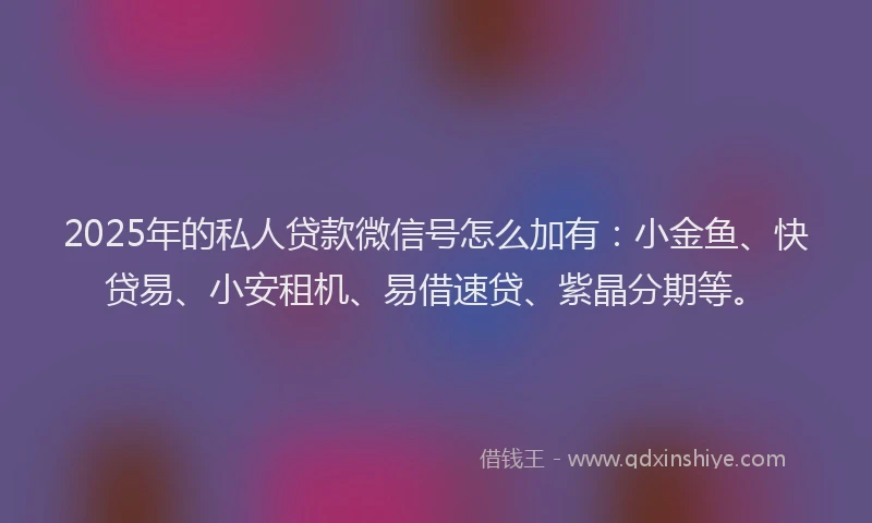 2025年的私人贷款微信号怎么加有：小金鱼、快贷易、小安租机、易借速贷、紫晶分期等。
