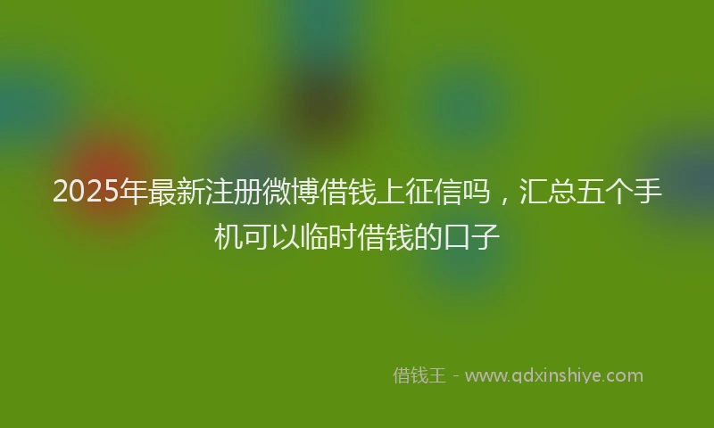 2025年最新注册微博借钱上征信吗，汇总五个手机可以临时借钱的口子