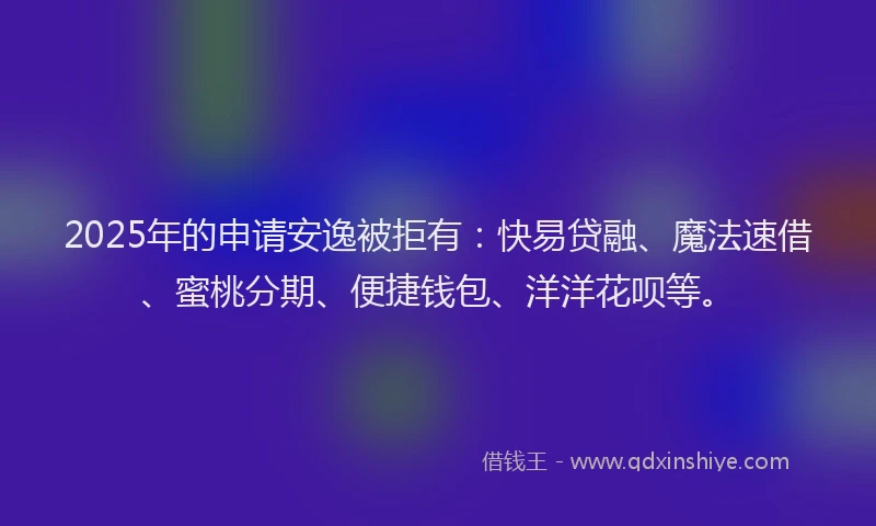 2025年的申请安逸被拒有：快易贷融、魔法速借、蜜桃分期、便捷钱包、洋洋花呗等。