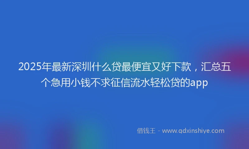 2025年最新深圳什么贷最便宜又好下款，汇总五个急用小钱不求征信流水轻松贷的app