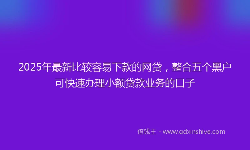 2025年最新比较容易下款的网贷，整合五个黑户可快速办理小额贷款业务的口子