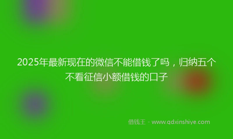 2025年最新现在的微信不能借钱了吗，归纳五个不看征信小额借钱的口子