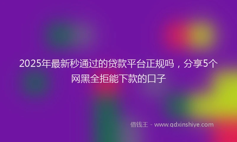 2025年最新秒通过的贷款平台正规吗，分享5个网黑全拒能下款的口子
