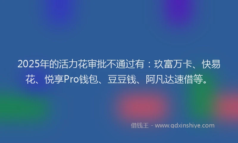 2025年的活力花审批不通过有:玖富万卡、快易花、悦享Pro钱包、豆豆钱、阿凡达速借等。