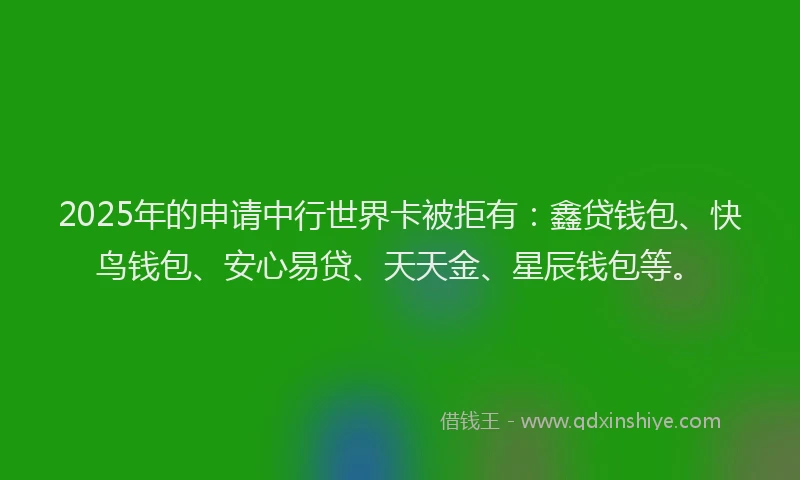 2025年的申请中行世界卡被拒有：鑫贷钱包、快鸟钱包、安心易贷、天天金、星辰钱包等。
