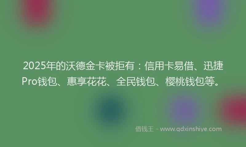 2025年的沃德金卡被拒有：信用卡易借、迅捷Pro钱包、惠享花花、全民钱包、樱桃钱包等。