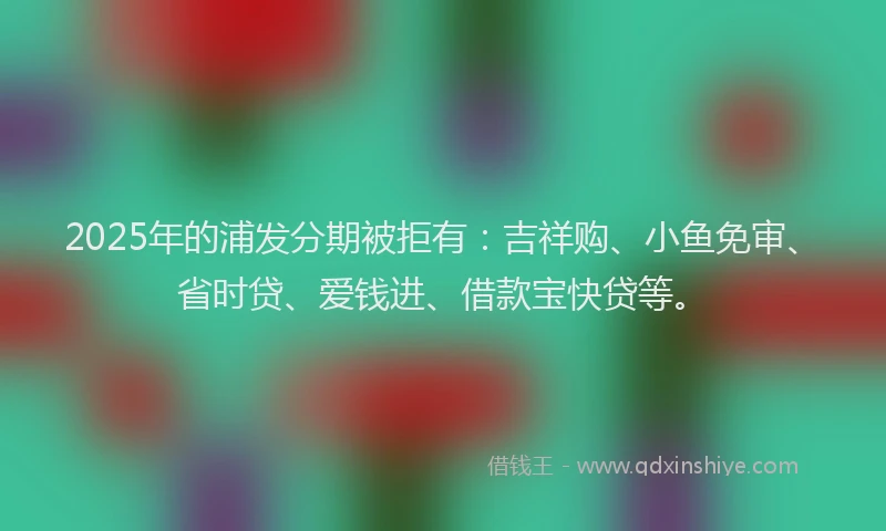 2025年的浦发分期被拒有：吉祥购、小鱼免审、省时贷、爱钱进、借款宝快贷等。