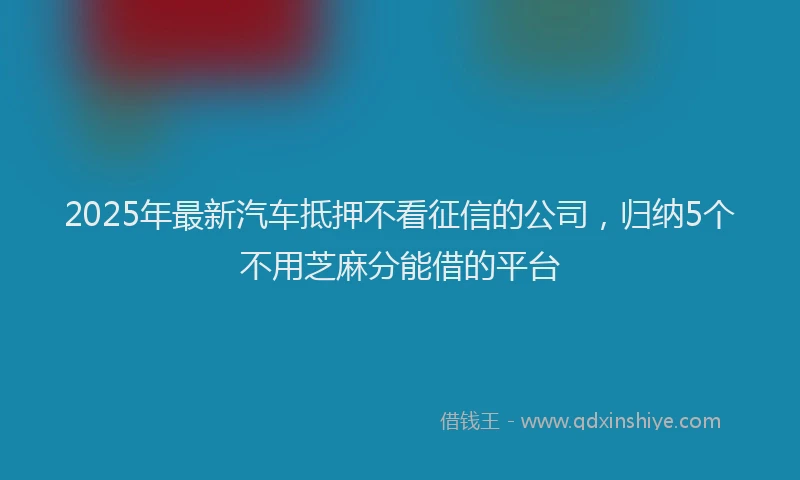 2025年最新汽车抵押不看征信的公司，归纳5个不用芝麻分能借的平台