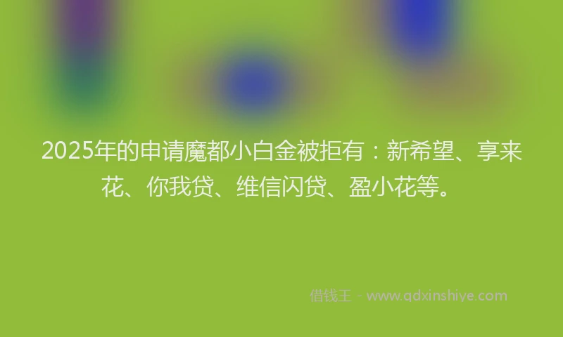2025年的申请魔都小白金被拒有：新希望、享来花、你我贷、维信闪贷、盈小花等。