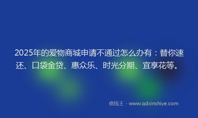 2025年的爱物商城申请不通过怎么办有：替你速还、口袋金贷、惠众乐、时光分期、宜享花等。