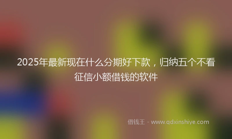 2025年最新现在什么分期好下款，归纳五个不看征信小额借钱的软件