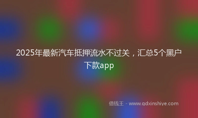 2025年最新汽车抵押流水不过关，汇总5个黑户下款app