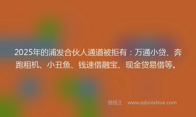 2025年的浦发合伙人通道被拒有：万通小贷、奔跑租机、小丑鱼、钱速借融宝、现金贷易借等。