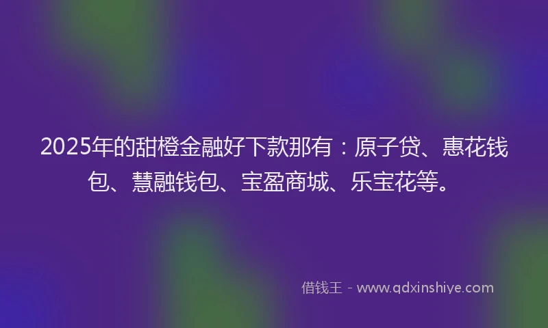2025年的甜橙金融好下款那有：原子贷、惠花钱包、慧融钱包、宝盈商城、乐宝花等。