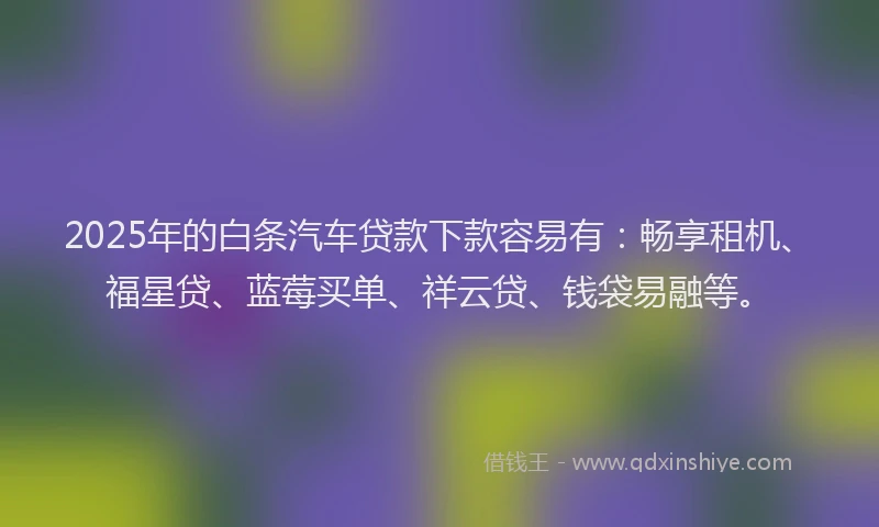 2025年的白条汽车贷款下款容易有：畅享租机、福星贷、蓝莓买单、祥云贷、钱袋易融等。