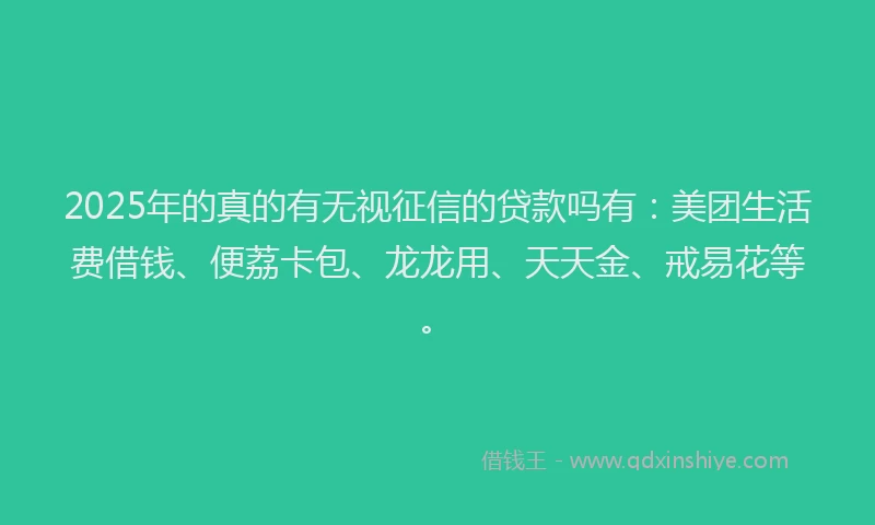 2025年的真的有无视征信的贷款吗有：美团生活费借钱、便荔卡包、龙龙用、天天金、戒易花等。