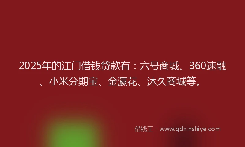 2025年的江门借钱贷款有：六号商城、360速融、小米分期宝、金瀛花、沐久商城等。