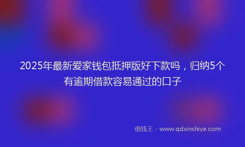 2025年最新爱家钱包抵押版好下款吗，归纳5个有逾期借款容易通过的口子